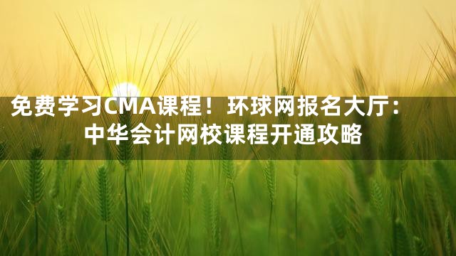 免费学习CMA课程！环球网报名大厅：中华会计网校课程开通攻略