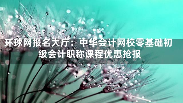 环球网报名大厅：中华会计网校零基础初级会计职称课程优惠抢报