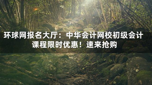 环球网报名大厅：中华会计网校初级会计课程限时优惠！速来抢购