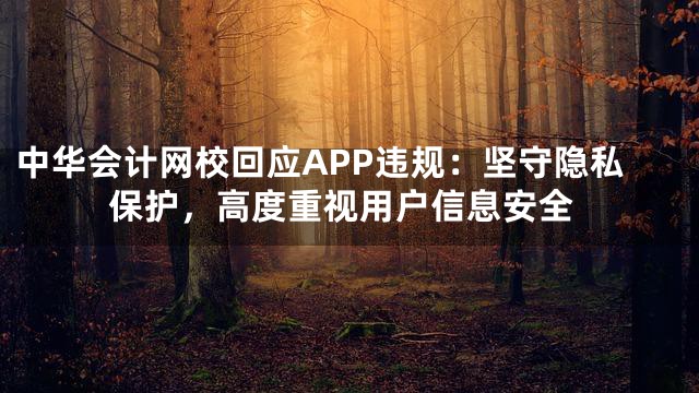 中华会计网校回应APP违规：坚守隐私保护，高度重视用户信息安全