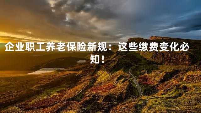 企业职工养老保险新规：这些缴费变化必知！