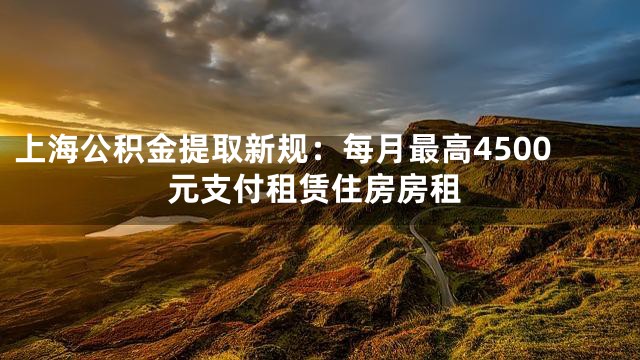 上海公积金提取新规：每月最高4500元支付租赁住房房租