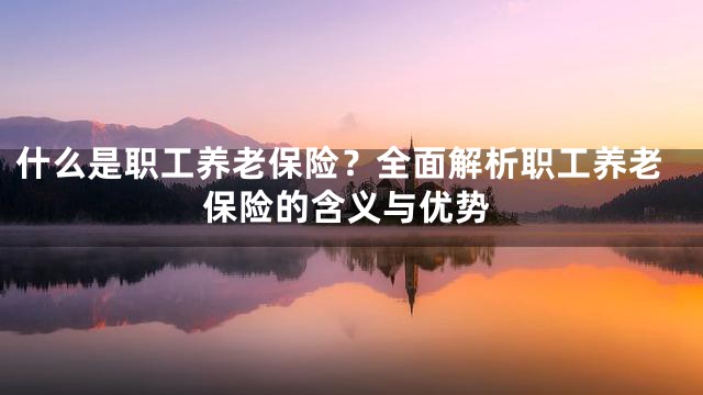 什么是职工养老保险？全面解析职工养老保险的含义与优势