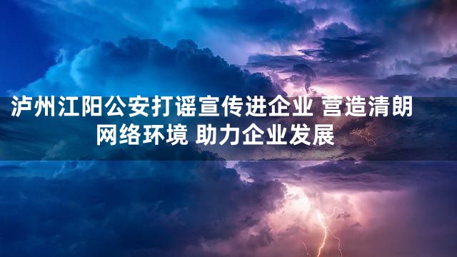 泸州江阳公安打谣宣传进企业 营造清朗网络环境 助力企业发展