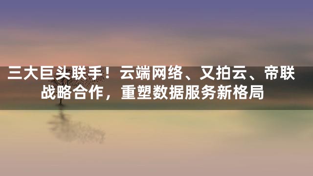 三大巨头联手！云端网络、又拍云、帝联战略合作，重塑数据服务新格局