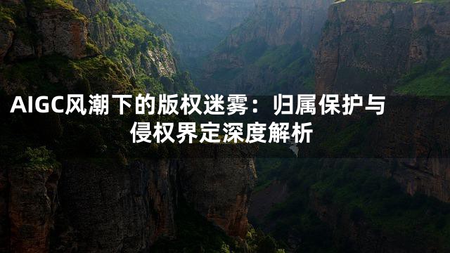 AIGC风潮下的版权迷雾：归属保护与侵权界定深度解析