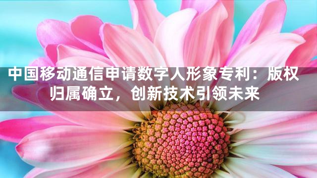 中国移动通信申请数字人形象专利：版权归属确立，创新技术引领未来