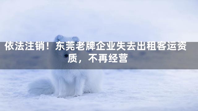 依法注销！东莞老牌企业失去出租客运资质，不再经营