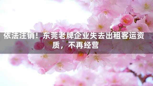 依法注销！东莞老牌企业失去出租客运资质，不再经营