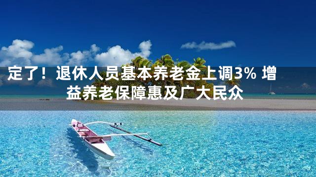 定了！退休人员基本养老金上调3% 增益养老保障惠及广大民众