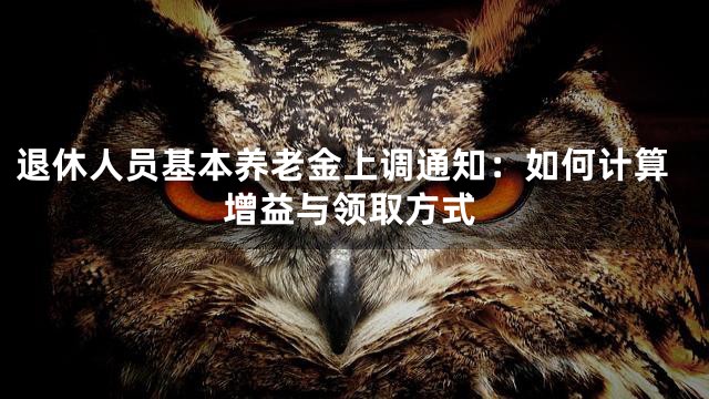 退休人员基本养老金上调通知：如何计算增益与领取方式