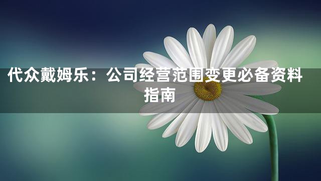 代众戴姆乐：公司经营范围变更必备资料指南