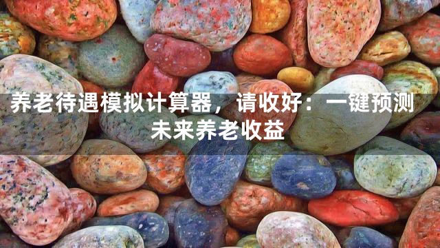 养老待遇模拟计算器，请收好：一键预测未来养老收益