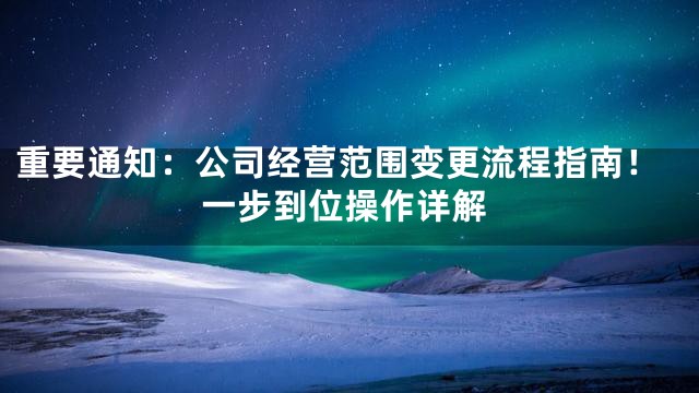 重要通知：公司经营范围变更流程指南！一步到位操作详解