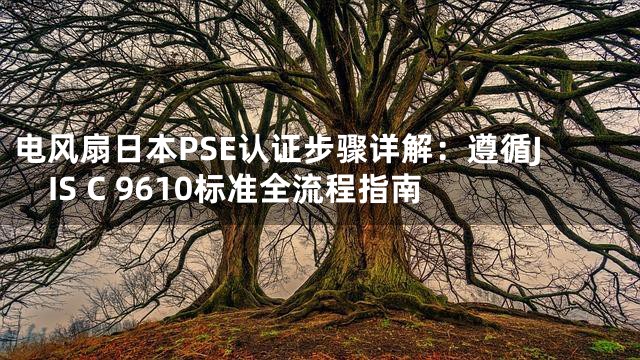 电风扇日本PSE认证步骤详解：遵循JIS C 9610标准全流程指南