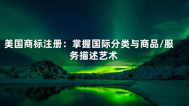 美国商标注册：掌握国际分类与商品/服务描述艺术