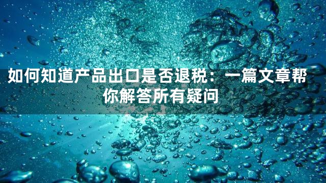 如何知道产品出口是否退税：一篇文章帮你解答所有疑问