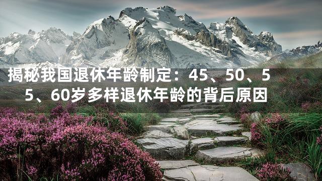揭秘我国退休年龄制定：45、50、55、60岁多样退休年龄的背后原因