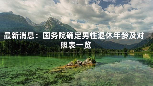 最新消息：国务院确定男性退休年龄及对照表一览
