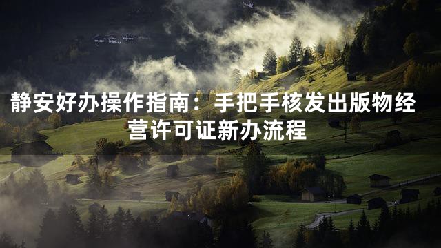 静安好办操作指南：手把手核发出版物经营许可证新办流程
