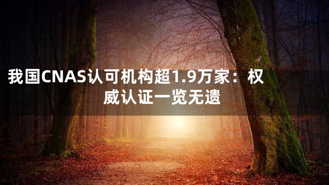 我国CNAS认可机构超1.9万家：权威认证一览无遗