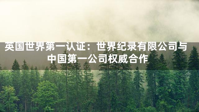 英国世界第一认证：世界纪录有限公司与中国第一公司权威合作