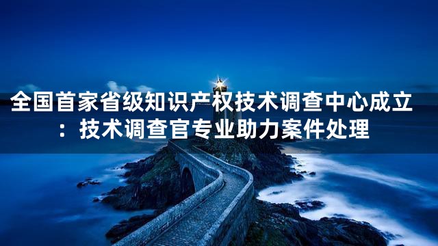 全国首家省级知识产权技术调查中心成立：技术调查官专业助力案件处理