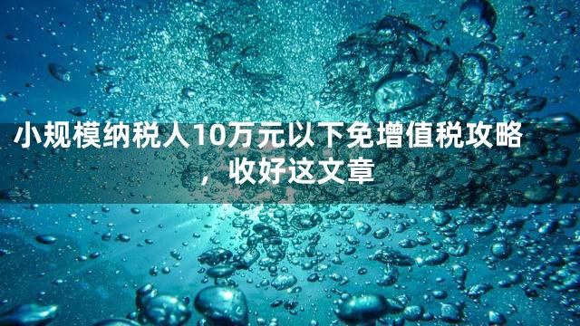 小规模纳税人10万元以下免增值税攻略，收好这文章