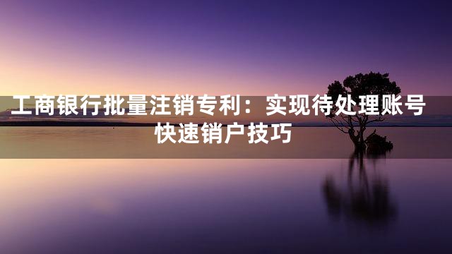 工商银行批量注销专利：实现待处理账号快速销户技巧