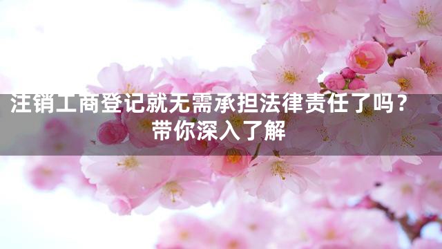 注销工商登记就无需承担法律责任了吗？带你深入了解