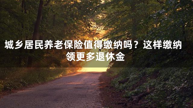 城乡居民养老保险值得缴纳吗？这样缴纳领更多退休金