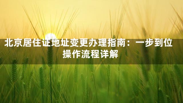 北京居住证地址变更办理指南：一步到位操作流程详解