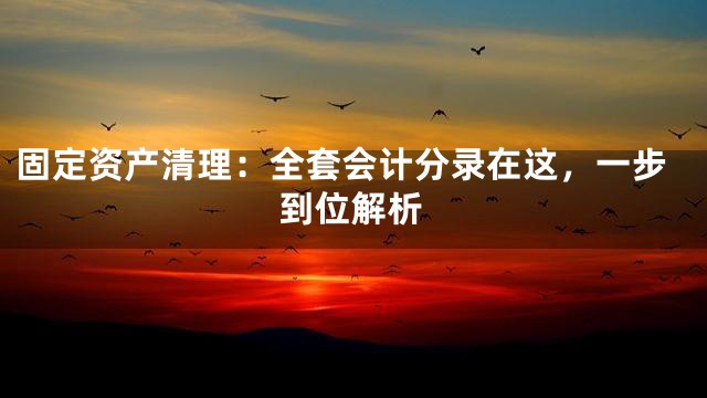 固定资产清理：全套会计分录在这，一步到位解析
