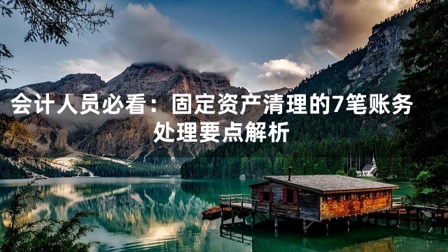 会计人员必看：固定资产清理的7笔账务处理要点解析