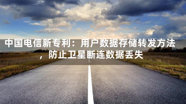 中国电信新专利：用户数据存储转发方法，防止卫星断连数据丢失