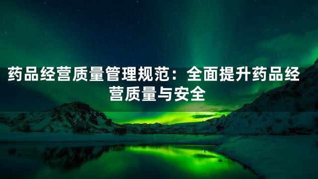 药品经营质量管理规范：全面提升药品经营质量与安全