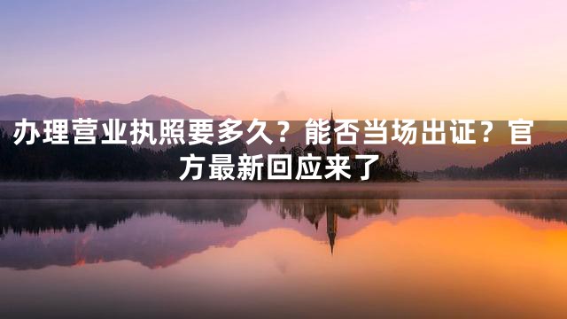 办理营业执照要多久？能否当场出证？官方最新回应来了