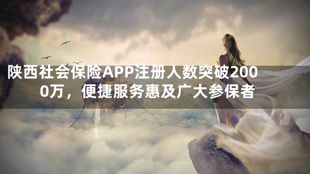 陕西社会保险APP注册人数突破2000万，便捷服务惠及广大参保者