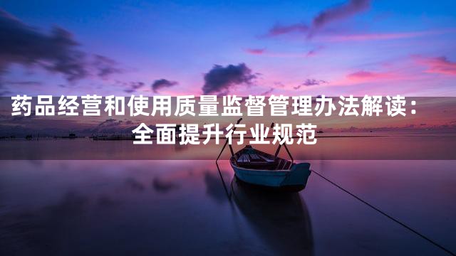 药品经营和使用质量监督管理办法解读：全面提升行业规范