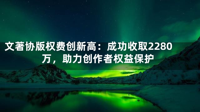 文著协版权费创新高：成功收取2280万，助力创作者权益保护