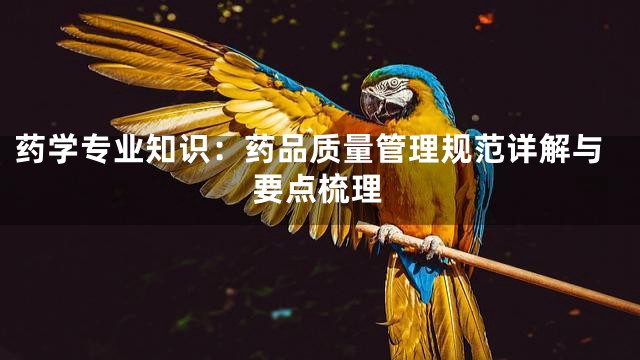 药学专业知识：药品质量管理规范详解与要点梳理