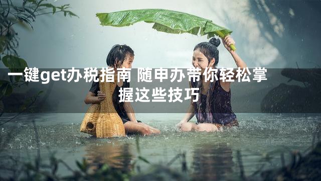 一键get办税指南 随申办带你轻松掌握这些技巧