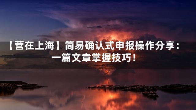 【营在上海】简易确认式申报操作分享：一篇文章掌握技巧！