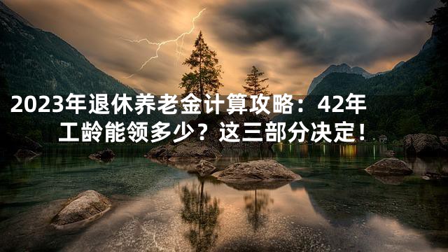 2023年退休养老金计算攻略：42年工龄能领多少？这三部分决定！