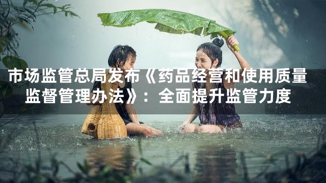 市场监管总局发布《药品经营和使用质量监督管理办法》：全面提升监管力度