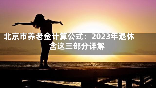 北京市养老金计算公式：2023年退休含这三部分详解