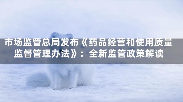 市场监管总局发布《药品经营和使用质量监督管理办法》：全新监管政策解读