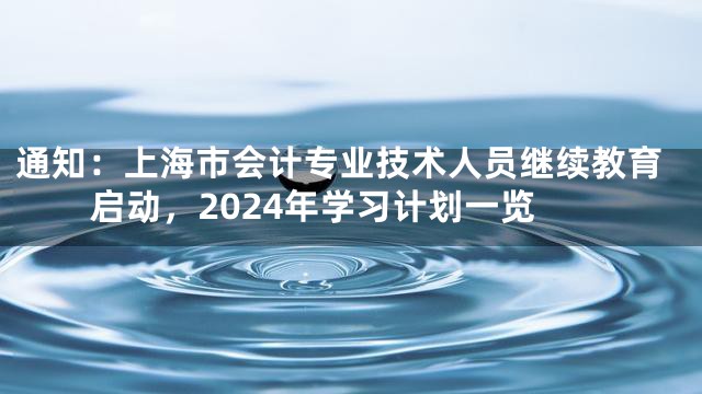 通知：上海市会计专业技术人员继续教育启动，2024年学习计划一览