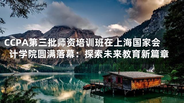 CCPA第三批师资培训班在上海国家会计学院圆满落幕：探索未来教育新篇章