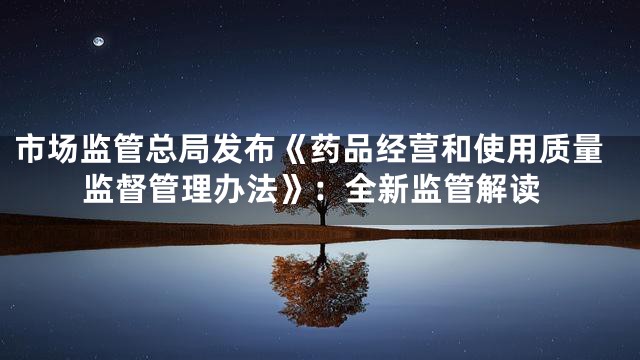 市场监管总局发布《药品经营和使用质量监督管理办法》：全新监管解读